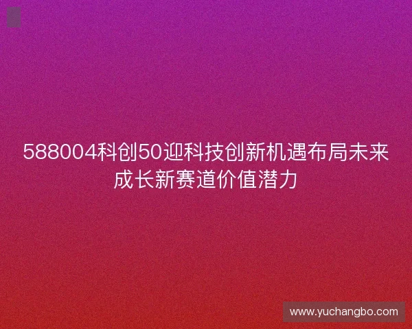 588004科创50迎科技创新机遇布局未来成长新赛道价值潜力