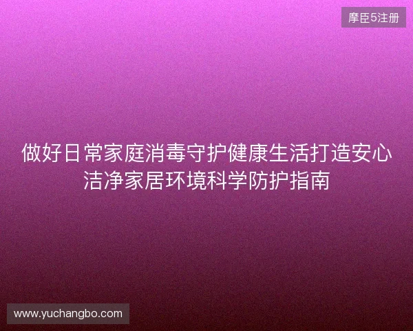 做好日常家庭消毒守护健康生活打造安心洁净家居环境科学防护指南